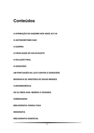 Conteúdos

A AFIRMAÇÃO DO NAZISMO NOS ANOS 30 E 40


O ANTISSEMITISMO NAZI


A GUERRA


A CRUELDADE DO HOLOCAUSTO


A SOLUÇÃO FINAL


O GENOCÌDIO


UM PORTUGUÊS NA LUTA CONTRA O GENOCÍDIO


BIOGRAFIA DE ARISTIDES DE SOUSA MENDES


A DESOBEDIÊNCIA


OS ÚLTIMOS DIAS: MISÉRIA E DESONRA


HOMENAGENS


BIBLIOGRAFIA CONSULTADA


WEBGRAFIA


BIBLIOGRAFIA ESSENCIAL

                             4
 
