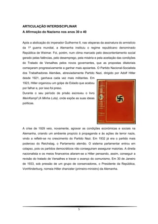 ARTICULAÇÃO INTERDISCIPLINAR
A Afirmação do Nazismo nos anos 30 e 40


Após a abdicação do imperador Guilherme II, nas vésperas da assinatura do armistício
da 1ª guerra mundial, a Alemanha instituiu o regime republicano denominado
República de Weimar. Foi, porém, num clima marcado pelo descontentamento social
gerado pelas falências, pelo desemprego, pela miséria e pela aceitação das condições
do Tratado de Versalhes pelos novos governantes, que as propostas ditatoriais
começaram progressivamente a ganhar mais apoiantes. O Partido Nacional-Socialista
dos Trabalhadores Alemães, abreviadamente Partido Nazi, dirigido por Adolf Hitler
desde 1921, ganhava cada vez mais militantes. Em
1923, Hitler organizou um golpe de Estado que acabou
por falhar e, por isso foi preso.
Durante o seu período de prisão escreveu o livro
MeinKampf (A Minha Luta), onde expõe as suas ideias
políticas.




A crise de 1929 veio, novamente, agravar as condições económicas e sociais na
Alemanha, criando um ambiente propício à propaganda e às ações de terror nazis,
vindo a refletir-se no crescimento do Partido Nazi. Em 1932 já era o partido mais
poderoso do Reichstag, o Parlamento alemão. O sistema parlamentar entrou em
colapso, pois os partidos democráticos não conseguiram assegurar maiorias. A direita
nacionalista e os meios financeiros aliaram-se a Hitler pensando, assim, conseguir a
revisão do tratado de Versalhes e travar o avanço do comunismo. Em 30 de Janeiro
de 1933, sob pressão de um grupo de conservadores, o Presidente da República,
VonHinderburg, nomeia Hitler chanceler (primeiro-ministro) da Alemanha.




                                         5
 