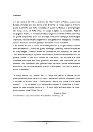 A Guerra


A 1 de setembro de 1939, os exércitos de Hitler invadem a Polónia, perante uma
Europa estarrecida. Dois dias depois, a Grã-Bretanha e a França reagem e declaram
guerra à Alemanha nazi. Tinha-se iniciado a II Guerra Mundial que se prolongaria por
seis longos anos, até 1945 (maio, na Europa e agosto na Ásia/Japão). Após a
ocupação da Polónia, os exércitos alemães avançaram com êxito em todas as frentes
de guerra, conquistando quase toda a Europa numa guerra-relâmpago. Esta situação
explica-se pela excelente preparação militar, conjugada com a utilização de poderosas
colunas de tanques blindados (panzer) e a moderna aviação e artilharia.
A 13 de maio de 1940, a França foi invadida pelo norte e não pela fronteira comum
como era esperado. A técnica da “guerra relâmpago” (Blitzkrieg) permitiu arrasar tudo
na sua passagem. A entrada triunfal dos alemães em Paris aconteceu em junho de
1940. Poucos dias depois o general Pétain assinou o armistício em representação do
governo francês. O país ficou dividido em duas zonas: uma ocupada e a outra
autónoma, com capital em Vichy, governada por Petain, mas colaborante com os
alemães. Outra, comandada pelo general Charles de Gaulle, que se havia refugiado
em Londres, que de forma veemente exortava os franceses a lutar contra o invasor e
contra a desistência:


“A frança perdeu uma batalha! Mas a França não perdeu a Guerra! Alguns
governantes capitularam, cedendo ao pânico, esquecendo a honra, entregando o país
à servidão. No entanto, nada […] está perdido, porque esta guerra é uma guerra
mundial. […]. Um dia essas forças esmagarão o inimigo. É preciso que a França,
nesse dia esteja presente na vitória. […] A nossa pátria está em perigo de morte.
Lutemos para a salvar! Viva a França!”
                                                                Charles de Gaulle
In NETO, Helena e outros, Viver a História, 9º ano,Santillana Constância, p.124.




                                                    8
 
