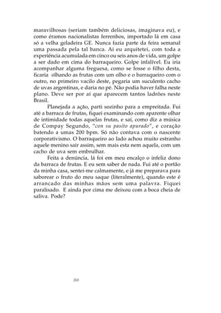 maravilhosas (seriam também deliciosas, imaginava eu), e
como éramos nacionalistas ferrenhos, importado lá em casa
só a velha geladeira GE. Nunca fazia parte da feira semanal
uma passada pela tal banca. Aí eu arquitetei, com toda a
experiência acumulada em cinco ou seis anos de vida, um golpe
a ser dado em cima do barraqueiro. Golpe infalível. Eu iria
acompanhar alguma freguesa, como se fosse o filho desta,
ficaria olhando as frutas com um olho e o barraqueiro com o
outro, no primeiro vacilo deste, pegaria um suculento cacho
de uvas argentinas, e daria no pé. Não podia haver falha neste
plano. Deve ser por aí que aparecem tantos ladrões neste
Brasil.
       Planejada a ação, parti sozinho para a empreitada. Fui
até a barraca de frutas, fiquei examinando com aparente olhar
de intimidade todas aquelas frutas, e saí, como diz a música
de Compay Segundo, “con su pasito apurado”, e coração
batendo a umas 200 bpm. Só não contava com o nascente
corporativismo. O barraqueiro ao lado achou muito estranho
aquele menino sair assim, sem mais esta nem aquela, com um
cacho de uva sem embrulhar.
       Feita a denúncia, lá foi em meu encalço o infeliz dono
da barraca de frutas. E eu sem saber de nada. Fui até o portão
da minha casa, sentei-me calmamente, e já me preparava para
saborear o fruto do meu saque (literalmente), quando este é
arrancado das minhas mãos sem uma palavra. Fiquei
paralisado. E ainda por cima me deixou com a boca cheia de
saliva. Pode?




                30
 
