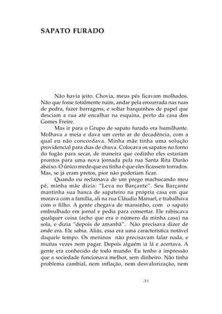 SAPATO FURADO




      Não havia jeito. Chovia, meus pés ficavam molhados.
Não que fosse totalmente ruim, andar pela enxurrada nas ruas
de pedra, fazer barragens, e soltar barquinhos de papel que
desciam a rua até encalhar na esquina, perto da casa dos
Gomes Freire.
      Mas ir para o Grupo de sapato furado era humilhante.
Molhava a meia e dava um certo ar de decadência, com a
qual eu não concordava. Minha mãe tinha uma solução
providencial para dias de chuva. Colocava os sapatos no forno
do fogão para secar, de maneira que cedinho eles estariam
prontos para uma nova jornada pela rua Santa Rita Durão
abaixo. O único medo que eu tinha é que eles ficassem torrados.
Mas, se já eram pretos, pior não poderiam ficar.
      Quando eu reclamava de um prego machucando meu
pé, minha mãe dizia: “Leva no Barçante”. Seu Barçante
mantinha sua banca de sapateiro na própria casa em que
morava com a família, ali na rua Cláudio Manuel, e trabalhava
com o filho. A gente chegava de mansinho, com o sapato
embrulhado em jornal e pedia para consertar. Ele rabiscava
qualquer coisa (acho que era o número da minha casa) na
sola, e dizia “depois de amanhã”. Não precisava dizer de
onde era. Ele sabia. Aliás, essa era uma característica notável
daquele tempo. Os meninos não precisavam falar nada, e
muitas vezes nem pagar. Depois alguém ia lá e acertava. A
gente era conhecido de todo mundo. Eu tenho a impressão
que a sociedade funcionava melhor, sem dinheiro. Não tinha
problema cambial, nem inflação, nem desvalorização, nem


                                           31
 