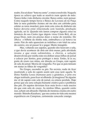 roubo. Era só dizer “bota na conta”, e estava resolvido. Naquela
época eu achava que tudo se resolvia num aperto de mão.
Nunca tinha visto dinheiro circular. Banco então, nem pensar.
Como naquele tempo havia o Banco da Lavoura ali na Praça
Sete (o meu padrinho Aristeu até me deu um cofrinho para
coletar as raras moedas), para mim esta coisa de dinheiro em
banco deveria estar relacionada com fazenda, produção
agrícola, sei lá. Quando nós íamos comprar alguma coisa na
farmácia do seu Castro (que depois virou Cristo Rei), ali na
praça Doze, nem era preciso dizer o nome do remédio. Ele
olhava o bilhete da minha mãe, embrulhava e já botava na
conta. Fim do mês apareciam as notinhas e um total na caixa
do correio, era só passar lá e pagar. Muito tranqüilo.
       Mas, voltando aos sapatos, quando eles furavam a sola,
o que devia acontecer de dois em dois meses, pela atividade
insana a que eram submetidos, e chovia, a solução
desenvolvida por minha mãe era dobrar umas folhas de jornal
e colocar por dentro, para proteger a meia. Então, lá ia eu,
pasta de couro nas mãos, em direção ao Grupo, com sapato
de sola de jornal. Morria de vergonha. Por que os pais teimam
em matar os filhos de vergonha?
       No Grupo, escondia os pés. No recreio, nada de ficar
mostrando a sola do sapato assim sem essa nem aquela. Se
Dona Natália Lessa chamasse para a ginástica, o jeito era
alegar resfriado, para ficar só olhando. Já imaginou? Se alguém
me vê de sapato com sola de jornal, eu estaria perdido. Hoje
penso que era uma solução bastante criativa para o problema
dos pés. Os sapatos deveriam ficar mais leves e mais macios
do que com sola de couro. As minhas filhas, quando conto
isso, acham um absurdo. Opinião de meninas criadas em outro
mundo. Shinobu Kasahara, que me contou ter tido esta mesma
experiência em Campinas, certamente concorda comigo.




                 32
 