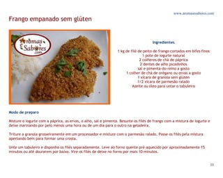 www.aromasesabores.com
Frango empanado sem glúten


                                                                                     Ingredientes

                                                                1 kg de filé de peito de frango cortados em bifes finos
                                                                                1 pote de iogurte natural
                                                                              2 colheres de chá de páprica
                                                                              2 dentes de alho picadinhos
                                                                             sal e pimenta-do-reino a gosto
                                                                     1 colher de chá de orégano ou ervas a gosto
                                                                             1 xícara de granola sem glúten
                                                                             1/2 xícara de parmesão ralado
                                                                         Azeite ou óleo para untar o tabuleiro




Modo de preparo

Misture o iogurte com a páprica, as ervas, o alho, sal e pimenta. Besunte os filés de frango com a mistura de iogurte e
deixe marinando por pelo menos uma hora ou de um dia para o outro na geladeira.

Triture a granola grosseiramente em um processador e misture com o parmesão ralado. Passe os filés pela mistura
apertando bem para formar uma crosta.

Unte um tabuleiro e disponha os filés separadamente. Leve ao forno quente pré-aquecido por aproximadamente 15
minutos ou até dourarem por baixo. Vire os filés de deixe no forno por mais 10 minutos.


                                                                                                                          11
 