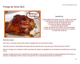 www.aromasesabores.com
Frango de forno fácil



                                                                                  Ingredientes

                                                             1 kg de pedaços de frango com osso - limpos e sem pele
                                                                  5 colheres de sopa de molho de tomate pronto
                                                                      3 colheres de sopa de Vinagre de Jerez
                                                                       1/2 colher de sopa de mostarda dijon
                                                                           2 colheres de sopa de Azeite
                                                                1 colher de sopa de mel1 colher de chá de orégano
                                                               1 colher de chá rasa de páprica picante (ou a gosto)
                                                                              1/2 colher de chá de sal




Modo de preparo

Para fazer a marinada misture bem todos os ingredientes com exceção do frango.

Faça dois cortes em cada pedaço do frango indo da superfície até o osso para que o tempero penetre melhor.

Misture o frango com o tempero e deixe marinando de véspera em geladeira ou em temperatura ambiente por até duas
horas.

Coloque o frango junto com a marinada em uma assadeira e leve ao forno médio por aproximadamente 40 minutos ou
até que o frango fique cozido e macio. Sirva quente com o acompanhamento de sua preferência.

                                                                                                                 12
 