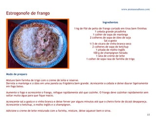 www.aromasesabores.com
Estrogonofe de frango
                                                                                Ingredientes

                                                        1 kg de filé de peito de frango cortado em tiras bem fininhas
                                                                           1 cebola grande picadinha
                                                                         1 colher de sopa de manteiga
                                                                      2 colheres de sopa de óleo de soja
                                                                                   Sal a gosto
                                                                      1/3 de xícara de vinho branco seco
                                                                        2 colheres de sopa de ketchup
                                                                            1 pitada de molho inglês
                                                                         100 g de champignon fatiado
                                                                            1 lata de creme de leite
                                                                   1 colher de sopa rasa de farinha de trigo




Modo de preparo

Misture bem farinha de trigo com o creme de leite e reserve.
Derreta a manteiga e o óleo em uma panela ou frigideira bem grande. Acrescente a cebola e deixe dourar ligeiramente
em fogo baixo.

Aumente o fogo e acrescente o frango, refogue rapidamente até que cozinhe. O frango deve cozinhar rapidamente sem
soltar muita água para que fique macio.

Acrescente sal a gosto e o vinho branco e deixe ferver por alguns minutos até que o cheiro forte de álcool desapareça.
Acrescente o ketchup, o molho inglês e o champignon.

Adicione o creme de leite misturado com a farinha, misture, deixe aquecer bem e sirva.
                                                                                                                        13
 