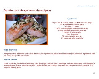 www.aromasesabores.com

Salmão com alcaparras e champignon

                                                                                  Ingredientes

                                                              1 kg de filé de salmão limpo e cortado em tiras largas
                                                                           Sal e pimenta-do-reino a gosto
                                                                                  Suco de 1/2 limão
                                                                    200 g de champignon picado ou em fatias
                                                                       1 vidro pequeno de alcaparras (90 g)
                                                                              2 dentes de alho picados
                                                                                   50 ml de azeite
                                                                              50 g de manteiga sem sal
                                                                            1/2 molhe de salsa picadinha




Modo de preparo

Tempere os filés de salmão com o suco de limão, sal e pimenta a gosto. Deixe descansar por 30 minutos e grelhe os filés
em azeite até que fiquem cozidos.

Prepare o molho

Doure o alho em um pouco de azeite em fogo bem baixo, misture com a manteiga, o restante do azeite, o champignon e
as alcaparras e deixe a manteiga derreter. Retire do fogo e acrescente a salsa picada, tempere com sal a gosto e sirva
sobre os filés de peixe.


                                                                                                                       15
 