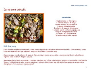 www.aromasesabores.com

Carne com brócolis

                                                                                 Ingredientes

                                                                         1 kg de alcatra ou filé mignon
                                                                          5 colheres de sopa de shoyu
                                                                        1 colher de sopa de saquê mirim
                                                                            1 cebola média picadinha
                                                                       2 colheres de sopa de óleo de soja
                                                                    1 brócolis grande em floretes pequenos
                                                                         100 g de champignon em fatias
                                                                          1/2 xícara de caldo de carne
                                                                         Sal e pimenta-do-reino a gosto




Modo de preparo

Corte a carne em pedaços compridos e finos para que possa ser fatiada em mini bifinhos como a carne da foto). Leve a
carne ao congelador até que endureça um pouco e corte em fatias bem finas.

Misture o saquê com 2 colheres de sopa de shoyu e misture com a carne, deixe a carne marinando em geladeira por
algumas horas ou de um dia para o outro.

Doure a cebola no óleo, acrescente a carne em fogo bem alto e frite até que doure um pouco. Acrescente o restante do
shoyu, o caldo de carne, sal e pimenta a gosto e o brócolis. Cozinhe até que o brócolis fique ao dente, acrescente o
champignon, ferva outra vez e está pronta!

                                                                                                                   17
 
