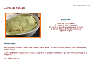 www.aromasesabores.com
Creme de abacate



                                                                               Ingredientes

                                                                         1 abacate médio maduro
                                                                      1/2 xícara de leite condensado
                                                              1/2 colher de sopa de raspas da casca de limão
                                                                2 colheres de sopa de açúcar (ou a gosto)
                                                                             8 pedras de gelo




Modo de preparo

No liquidificador ou mixer elétrico bata o abacate com o açúcar, leite condensado e raspas de limão - não adicione
nenhum líquido.

Com o liquidificador ligado adicione uma ou duas pedras de gelo por vez e bata até que o creme fique homogêneo e
bem gelado.

Sirva imediatamente.




                                                                                                                     19
 