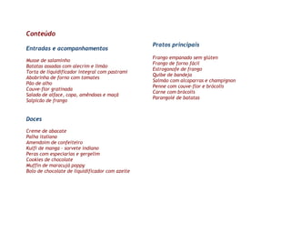 Conteúdo
                                                 Pratos principais
Entradas e acompanhamentos
                                                 Frango empanado sem glúten
Musse de salaminho
                                                 Frango de forno fácil
Batatas assadas com alecrim e limão
                                                 Estrogonofe de frango
Torta de liquidificador integral com pastrami
                                                 Quibe de bandeja
Abobrinha de forno com tomates
                                                 Salmão com alcaparras e champignon
Pão de alho
                                                 Penne com couve-flor e brócolis
Couve-flor gratinada
                                                 Carne com brócolis
Salada de alface, copa, amêndoas e maçã
                                                 Parangolé de batatas
Salpicão de frango


Doces

Creme de abacate
Palha italiana
Amendoim de confeiteiro
Kulfi de manga – sorvete indiano
Peras com especiarias e gergelim
Cookies de chocolate
Muffin de maracujá poppy
Bolo de chocolate de liquidificador com azeite
 
