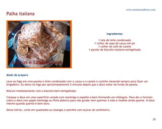 www.aromasesabores.com
Palha italiana



                                                                                Ingredientes

                                                                        1 lata de leite condensado
                                                                     1 colher de sopa de cacau em pó
                                                                        1 colher de café de canela
                                                                 1 pacote de biscoito maisena esmigalhado




Modo de preparo

Leve ao fogo em uma panela o leite condensado com o cacau e a canela e cozinhe mexendo sempre para fazer um
brigadeiro. Eu deixo no fogo por aproximadamente 5 minutos depois que o doce soltar do fundo da panela.

Misture imediatamente com o biscoito bem esmigalhado.

Coloque o doce em uma superfície untada com manteiga e espalhe-o bem formando um retângulo. Para dar o formato
cubra o doce com papel manteiga ou filme plástico para não grudar nem queimar a mão e modele ainda quente. O doce
mesmo quando quente é bem duro.

Deixe esfriar, corte em quadrados ou losangos e polvilhe com açúcar de confeiteiro.


                                                                                                                  20
 