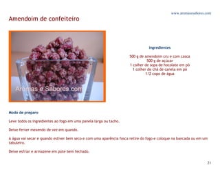 www.aromasesabores.com
Amendoim de confeiteiro



                                                                               Ingredientes

                                                                    500 g de amendoim cru e com casca
                                                                              500 g de açúcar
                                                                    1 colher de sopa de hocolate em pó
                                                                      1 colher de chá de canela em pó
                                                                             1/2 copo de água




Modo de preparo

Leve todos os ingredientes ao fogo em uma panela larga ou tacho.

Deixe ferver mexendo de vez em quando.

A água vai secar e quando estiver bem seco e com uma aparência fosca retire do fogo e coloque na bancada ou em um
tabuleiro.

Deixe esfriar e armazene em pote bem fechado.


                                                                                                                 21
 