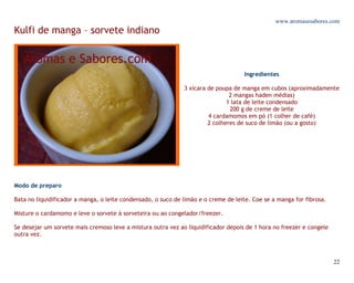 www.aromasesabores.com
Kulfi de manga – sorvete indiano



                                                                                    Ingredientes

                                                              3 xícara de poupa de manga em cubos (aproximadamente
                                                                               2 mangas haden médias)
                                                                              1 lata de leite condensado
                                                                               200 g de creme de leite
                                                                       4 cardamomos em pó (1 colher de café)
                                                                       2 colheres de suco de limão (ou a gosto)




Modo de preparo

Bata no liquidificador a manga, o leite condensado, o suco de limão e o creme de leite. Coe se a manga for fibrosa.

Misture o cardamomo e leve o sorvete à sorveteira ou ao congelador/freezer.

Se desejar um sorvete mais cremoso leve a mistura outra vez ao liquidificador depois de 1 hora no freezer e congele
outra vez.



                                                                                                                      22
 