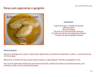 www.aromasesabores.com
Peras com especiarias e gergelim



                                                                                 Ingredientes

                                                                    4 peras sem casca, cortadas em quartos
                                                                                100 g de açúcar
                                                                               50 g de manteiga
                                                                   50 ml de suco concentrado de maracujá
                                                                1/5 colher de chá de cinco especiarias chinesas
                                                                    1/2 colher de sopa de gergelim tostado




Modo de preparo

Derreta a manteiga com o açúcar e deixe dourar ligeiramente, acrescente as especiarias, as peras, o suco de maracujá
e 50 ml de água

Deixe ferver e cozinhe até que as peras fiquem macias e a calda engrosse. Polvilhe com gergelim e sirva.

obs. As cinco especiarias chinesas são uma mistura de funcho, pimenta de sichuan (ou pimenta-do-reino), anis
estrelado, canela, cravo e pimenta-da-jamaica.


                                                                                                                   23
 