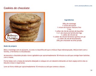 www.aromasesabores.com
Cookies de chocolate



                                                                               Ingredientes

                                                                            100 g de manteiga
                                                                            ½ xícara de açúcar
                                                                     ½ xícara de açúcar mascavo fino
                                                                                   1 ovo
                                                                  1 colher de chá de extrato de baunilha
                                                                    1 e ¼ de xícara de farinha de trigo
                                                                          ½ colher de chá de sal
                                                                ½ colher de chá de fermento químico em pó
                                                                      ½ colher de chá de bicarbonato
                                                                    250 g de chocolate ao leite picado


Modo de preparo

Bata a manteiga com os açúcares, os ovos e a baunilha até que a mistura fique esbranquiçada. Misture bem com a
farinha, o fermento e o bicarbonato.

Acrescente o chocolate picado e leve à geladeira por aproximadamente 30 minutos ou até que consiga fazer bolinhas
com a massa.

Forme bolas com a massa do tamanho desejado e coloque em um tabuleiro deixando um bom espaço entre elas (o
biscoito cresce e esparrama).

Leve ao forno médio por aproximadamente 10 minutos ou até que comece a dourar.

                                                                                                                    24
 