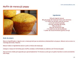 www.aromasesabores.com
Muffin de maracujá poppy


                                                                                Ingredientes

                                                                             120 g de iogurte natural
                                                                80 g de poupa de maracujá fresco com sementes
                                                                     1/2 colher de chá bem rasa de cúrcuma
                                                                            2 ovos de tamanho grande
                                                                          125 g de manteiga derretida
                                                                                 180 g de açúcar
                                                                             230 g de farinha de trigo
                                                                        1/2 colher de chá de bicarbonato
                                                                  1 colher de chá de fermento químico em pó




Modo de preparo

Bata no liquidificador o iogurte com o maracujá até que as sementes se desmanchem um pouco. Misture com os ovos e a
manteiga derretida. Reserve.

Misture todos os ingredientes secos e junte a mistura de maracujá.

Coloque a massa em forminhas para muffins untadas e enfarinhadas ou cobertas com formas de papel.

Asse em forno médio pré-aquecido por aproximadamente 15 minutos ou até que um palito inserido no centro do bolinho
saia limpo.


                                                                                                                  25
 