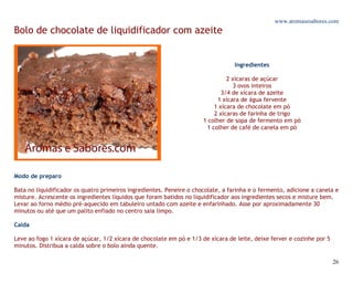 www.aromasesabores.com
Bolo de chocolate de liquidificador com azeite


                                                                                  Ingredientes

                                                                               2 xícaras de açúcar
                                                                                  3 ovos inteiros
                                                                             3/4 de xícara de azeite
                                                                           1 xícara de água fervente
                                                                          1 xícara de chocolate em pó
                                                                          2 xícaras de farinha de trigo
                                                                      1 colher de sopa de fermento em pó
                                                                       1 colher de café de canela em pó




Modo de preparo

Bata no liquidificador os quatro primeiros ingredientes. Peneire o chocolate, a farinha e o fermento, adicione a canela e
misture. Acrescente os ingredientes líquidos que foram batidos no liquidificador aos ingredientes secos e misture bem.
Levar ao forno médio pré-aquecido em tabuleiro untado com azeite e enfarinhado. Asse por aproximadamente 30
minutos ou até que um palito enfiado no centro saia limpo.

Calda

Leve ao fogo 1 xícara de açúcar, 1/2 xícara de chocolate em pó e 1/3 de xícara de leite, deixe ferver e cozinhe por 5
minutos. Distribua a calda sobre o bolo ainda quente.

                                                                                                                        26
 