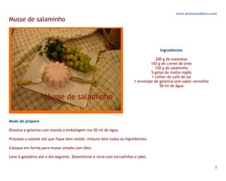www.aromasesabores.com
Musse de salaminho



                                                                                     Ingredientes

                                                                                   200 g de maionese
                                                                                150 g de creme de leite
                                                                                   150 g de salaminho
                                                                                5 gotas de molho inglês
                                                                                 1 colher de café de sal
                                                                       1 envelope de gelatina sem sabor vermelha
                                                                                     50 ml de água




Modo de preparo

Dissolva a gelatina com manda a embalagem nos 50 ml de água.

Processe o salame até que fique bem moído, misture bem todos os ingredientes.

Coloque em forma para musse untada com óleo.

Leve à geladeira até o dia seguinte. Desenforme e sirva com torradinhas e pães.

                                                                                                                   3
 