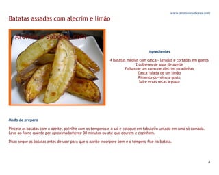 www.aromasesabores.com
Batatas assadas com alecrim e limão




                                                                                  Ingredientes

                                                           4 batatas médias com casca - lavadas e cortadas em gomos
                                                                          2 colheres de sopa de azeite
                                                                    Folhas de um ramo de alecrim picadinhas
                                                                            Casca ralada de um limão
                                                                            Pimenta-do-reino a gosto
                                                                            Sal e ervas secas a gosto




Modo de preparo

Pincele as batatas com o azeite, polvilhe com os temperos e o sal e coloque em tabuleiro untado em uma só camada.
Leve ao forno quente por aproximadamente 30 minutos ou até que dourem e cozinhem.

Dica: seque as batatas antes de usar para que o azeite incorpore bem e o tempero fixe na batata.




                                                                                                                     4
 