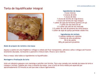 www.aromasesabores.com
Torta de liquidificador integral
                                                                              Ingredientes da massa
                                                                                 2 ovos inteiros
                                                                               2 xícaras de leite
                                                                                1 xícara de óleo
                                                                     1 xícara de farinha de trigo branca
                                                                     1 xícara de farinha de trigo integral
                                                                1 colher de sopa de fermento químico em pó
                                                                         1 colher de chá cheia de sal
                                                                     1/2 colher de café de noz moscada
                                                              1/2 colher de café de pimenta-do-reino branca
                                                              1 colher de sopa de queijo parmesão ralado fino

                                                                          Ingredientes do recheio
                                                                       2 cebolas médias em cubinhos
                                                                        2 dentes de alho picadinhos
                                                                               50 ml de azeite
                                                                       300 g de pastrami picadinho

Modo de preparo do recheio e da massa

Aqueça o azeite em uma frigideira e refogue a cebola até ficar transparente, adicione o alho e refogue até ficarem
levemente dourados. Acrescente o pastrami e misture bem. Prove o sal e reserve.

Para a massa: bata todos os ingredientes no liquidificador.

Montagem e finalização da torta

Unte um tabuleiro pequeno com manteiga e polvilhe com farinha. Faça uma camada com metade da massa da torta e
coloque o recheio. Espalhe por cima o restante da massa. Leve a torta ao forno médio pré-aquecido por
aproximadamente 35 minutos ou até que asse e doure ligeiramente.


                                                                                                                     5
 