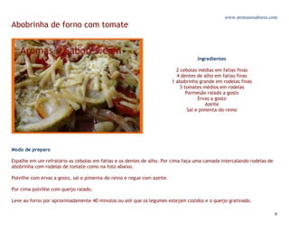 www.aromasesabores.com
Abobrinha de forno com tomate



                                                                                    Ingredientes

                                                                           2 cebolas médias em fatias finas
                                                                           4 dentes de alho em fatias finas
                                                                         1 abobrinha grande em rodelas finas
                                                                             3 tomates médios em rodelas
                                                                                Parmesão ralado a gosto
                                                                                      Ervas a gosto
                                                                                          Azeite
                                                                                 Sal e pimenta-do-reino




Modo de preparo

Espalhe em um refratário as cebolas em fatias e os dentes de alho. Por cima faça uma camada intercalando rodelas de
abobrinha com rodelas de tomate como na foto abaixo.

Polvilhe com ervas a gosto, sal e pimenta-do-reino e regue com azeite.

Por cima polvilhe com queijo ralado.

Leve ao forno por aproximadamente 40 minutos ou até que os legumes estejam cozidos e o queijo gratinado.

                                                                                                                      6
 
