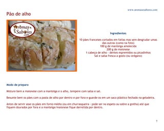 www.aromasesabores.com
Pão de alho



                                                                                 Ingredientes

                                                         10 pães franceses cortados em fatias mas sem desgrudar umas
                                                                            das outras (como na foto)
                                                                          100 g de manteiga amolecida
                                                                                200 g de maionese
                                                              1 cabeça de alho - dentes espremidos ou picadinhos
                                                                     Sal e salsa fresca a gosto (ou orégano)




Modo de preparo

Misture bem a maionese com a manteiga e o alho, tempere com salsa e sal.

Besunte bem os pães com a pasta de alho por dentro e por fora e guarde-os em um saco plástico fechado na geladeira.

Antes de servir asse os pães em forno médio (ou em churrasqueira - pode ser no espeto ou sobre a grelha) até que
fiquem dourados por fora e a manteiga/maionese fique derretida por dentro.




                                                                                                                      7
 