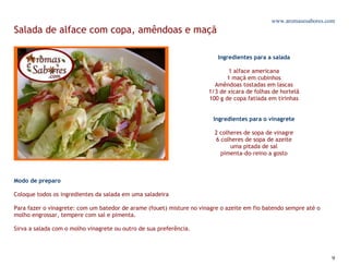 www.aromasesabores.com
Salada de alface com copa, amêndoas e maçã

                                                                         Ingredientes para a salada

                                                                              1 alface americana
                                                                             1 maçã em cubinhos
                                                                        Amêndoas tostadas em lascas
                                                                      1/3 de xícara de folhas de hortelã
                                                                      100 g de copa fatiada em tirinhas


                                                                        Ingredientes para o vinagrete

                                                                        2 colheres de sopa de vinagre
                                                                        6 colheres de sopa de azeite
                                                                              uma pitada de sal
                                                                          pimenta-do-reino a gosto



Modo de preparo

Coloque todos os ingredientes da salada em uma saladeira

Para fazer o vinagrete: com um batedor de arame (fouet) misture no vinagre o azeite em fio batendo sempre até o
molho engrossar, tempere com sal e pimenta.

Sirva a salada com o molho vinagrete ou outro de sua preferência.




                                                                                                                  9
 