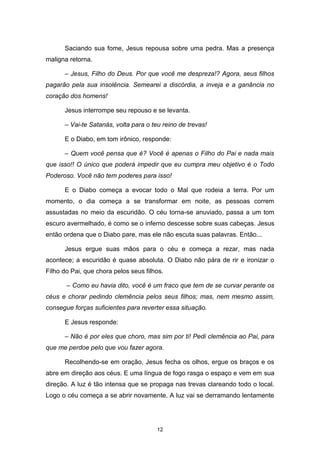 12
Saciando sua fome, Jesus repousa sobre uma pedra. Mas a presença
maligna retorna.
– Jesus, Filho do Deus. Por que você me despreza!? Agora, seus filhos
pagarão pela sua insolência. Semearei a discórdia, a inveja e a ganância no
coração dos homens!
Jesus interrompe seu repouso e se levanta.
– Vai-te Satanás, volta para o teu reino de trevas!
E o Diabo, em tom irônico, responde:
– Quem você pensa que é? Você é apenas o Filho do Pai e nada mais
que isso!! O único que poderá impedir que eu cumpra meu objetivo é o Todo
Poderoso. Você não tem poderes para isso!
E o Diabo começa a evocar todo o Mal que rodeia a terra. Por um
momento, o dia começa a se transformar em noite, as pessoas correm
assustadas no meio da escuridão. O céu torna-se anuviado, passa a um tom
escuro avermelhado, é como se o inferno descesse sobre suas cabeças. Jesus
então ordena que o Diabo pare, mas ele não escuta suas palavras. Então...
Jesus ergue suas mãos para o céu e começa a rezar, mas nada
acontece; a escuridão é quase absoluta. O Diabo não pára de rir e ironizar o
Filho do Pai, que chora pelos seus filhos.
– Como eu havia dito, você é um fraco que tem de se curvar perante os
céus e chorar pedindo clemência pelos seus filhos; mas, nem mesmo assim,
consegue forças suficientes para reverter essa situação.
E Jesus responde:
– Não é por eles que choro, mas sim por ti! Pedi clemência ao Pai, para
que me perdoe pelo que vou fazer agora.
Recolhendo-se em oração, Jesus fecha os olhos, ergue os braços e os
abre em direção aos céus. E uma língua de fogo rasga o espaço e vem em sua
direção. A luz é tão intensa que se propaga nas trevas clareando todo o local.
Logo o céu começa a se abrir novamente. A luz vai se derramando lentamente
 