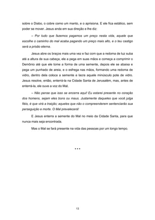 13
sobre o Diabo, o cobre como um manto, e o aprisiona. E ele fica estático, sem
poder se mover. Jesus anda em sua direção e lhe diz:
– Por tudo que fazemos pagamos um preço nesta vida, aquele que
escolhe o caminho do mal acaba pagando um preço mais alto, e o teu castigo
será a prisão eterna.
Jesus abre os braços mais uma vez e faz com que a redoma de luz suba
até a altura de sua cabeça, ele a pega em suas mãos e começa a comprimir o
Demônio até que ele tome a forma de uma semente, depois ele se abaixa e
pega um punhado de areia, e o esfrega nas mãos, formando uma redoma de
vidro, dentro dela coloca a semente e lacra aquele minúsculo pote de vidro.
Jesus resolve, então, enterrá-la na Cidade Santa de Jerusalém, mas, antes de
enterrá-la, ele ouve a voz do Mal.
– Não pense que isso se encerra aqui! Eu estarei presente no coração
dos homens, sejam eles bons ou maus. Justamente daqueles que você julga
fiéis, é que virá a traição; aqueles que não o compreenderem sentenciarão sua
perseguição e morte. O Mal prevalecerá!
E Jesus enterra a semente do Mal no meio da Cidade Santa, para que
nunca mais seja encontrada.
Mas o Mal se fará presente na vida das pessoas por um longo tempo.
* * *
 