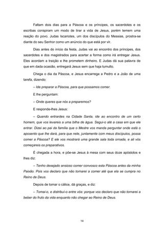 14
Faltam dois dias para a Páscoa e os príncipes, os sacerdotes e os
escribas conspiram um modo de tirar a vida de Jesus, porém temem uma
reação do povo. Judas Iscariotes, um dos discípulos do Messias, prostra-se
diante do seu Senhor como um anúncio do que está por vir.
Dias antes do início da festa, Judas vai ao encontro dos príncipes, dos
sacerdotes e dos magistrados para acertar a forma como irá entregar Jesus.
Eles acordam a traição e lhe prometem dinheiro. E Judas dá sua palavra de
que em dada ocasião, entregará Jesus sem que haja tumulto.
Chega o dia da Páscoa, e Jesus encarrega a Pedro e a João de uma
tarefa, dizendo:
– Ide preparar a Páscoa, para que possamos comer.
E lhe perguntam:
– Onde queres que nós a preparemos?
E responde-lhes Jesus:
– Quando entrardes na Cidade Santa, ide ao encontro de um certo
homem, que vos levareis a uma bilha de água. Segui-o até a casa em que ele
entrar. Dizei ao pai da família que o Mestre vos manda perguntar onde está o
aposento que lhe dará, para que nele, juntamente com meus discípulos, possa
comer a Páscoa? E ele vos mostrará uma grande sala toda ornada, e ali vós
começareis os preparativos.
É chegada a hora, e põe-se Jesus à mesa com seus doze apóstolos e
lhes diz:
– Tenho desejado ansioso comer convosco esta Páscoa antes da minha
Paixão. Pois vos declaro que não tornarei a comer até que ela se cumpra no
Reino de Deus.
Depois de tomar o cálice, dá graças, e diz:
– Tomai-o, e distribuí-o entre vós: porque vos declaro que não tornarei a
beber do fruto da vida enquanto não chegar ao Reino de Deus.
 
