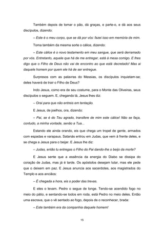 15
Também depois de tomar o pão, dá graças, e parte-o, e dá aos seus
discípulos, dizendo:
– Este é o meu corpo, que se dá por vós: fazei isso em memória de mim.
Toma também da mesma sorte o cálice, dizendo:
– Este cálice é o novo testamento em meu sangue, que será derramado
por vós. Entretanto, aquele que há de me entregar, está à mesa comigo. E lhes
digo que o Filho de Deus não vai de encontro ao que está decretado! Mas ai
daquele homem por quem ele há de ser entregue.
Surpresos com as palavras do Messias, os discípulos inquietam-se;
deles haverá de trair o Filho de Deus?
Indo Jesus, como era de seu costume, para o Monte das Oliveiras, seus
discípulos o seguem. E, chegando lá, Jesus lhes diz:
– Orai para que não entreis em tentação.
E Jesus, de joelhos, ora, dizendo:
– Pai, se é do Teu agrado, transfere de mim este cálice! Não se faça,
contudo, a minha vontade, senão a Tua...
Estando ele ainda orando, eis que chega um tropel de gente, armados
com espadas e varapaus. Satanás entrou em Judas, que vem à frente deles, e
se chega a Jesus para o beijar. E Jesus lhe diz:
– Judas, então tu entregas o Filho do Pai dando-lhe o beijo da morte?
E Jesus sente que a essência da energia do Diabo se dissipa do
coração de Judas, mas já é tarde. Os apóstolos desejam lutar, mas ele pede
que o deixem em paz. E Jesus anuncia aos sacerdotes, aos magistrados do
Templo e aos anciãos:
– É chegada a hora, eis o poder das trevas.
E eles o levam. Pedro o segue de longe. Tendo-se acendido fogo no
meio do pátio, e sentando-se todos em roda, está Pedro no meio deles. Então
uma escrava, que o vê sentado ao fogo, depois de o reconhecer, brada:
– Este também era da companhia daquele homem!
 