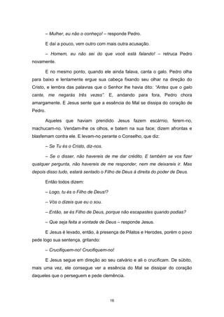 16
– Mulher, eu não o conheço! – responde Pedro.
E daí a pouco, vem outro com mais outra acusação.
– Homem, eu não sei do que você está falando! – retruca Pedro
novamente.
E no mesmo ponto, quando ele ainda falava, canta o galo. Pedro olha
para baixo e lentamente ergue sua cabeça fixando seu olhar na direção do
Cristo, e lembra das palavras que o Senhor lhe havia dito: “Antes que o galo
cante, me negarás três vezes”. E, andando para fora, Pedro chora
amargamente. E Jesus sente que a essência do Mal se dissipa do coração de
Pedro.
Aqueles que haviam prendido Jesus fazem escárnio, ferem-no,
machucam-no. Vendam-lhe os olhos, e batem na sua face; dizem afrontas e
blasfemam contra ele. E levam-no perante o Conselho, que diz:
– Se Tu és o Cristo, diz-nos.
– Se o disser, não havereis de me dar crédito. E também se vos fizer
qualquer pergunta, não havereis de me responder, nem me deixareis ir. Mas
depois disso tudo, estará sentado o Filho de Deus à direita do poder de Deus.
Então todos dizem:
– Logo, tu és o Filho de Deus!?
– Vós o dizeis que eu o sou.
– Então, se és Filho de Deus, porque não escapastes quando podias?
– Que seja feita a vontade de Deus – responde Jesus.
E Jesus é levado, então, à presença de Pilatos e Herodes, porém o povo
pede logo sua sentença, gritando:
– Crucifiquem-no! Crucifiquem-no!
E Jesus segue em direção ao seu calvário e ali o crucificam. De súbito,
mais uma vez, ele consegue ver a essência do Mal se dissipar do coração
daqueles que o perseguem e pede clemência.
 
