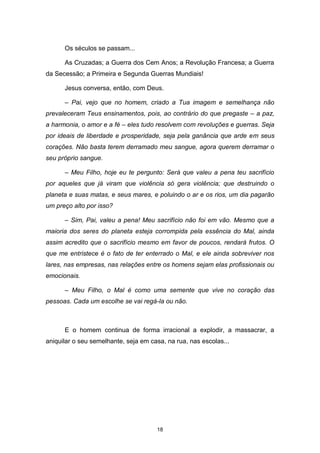 18
Os séculos se passam...
As Cruzadas; a Guerra dos Cem Anos; a Revolução Francesa; a Guerra
da Secessão; a Primeira e Segunda Guerras Mundiais!
Jesus conversa, então, com Deus.
– Pai, vejo que no homem, criado a Tua imagem e semelhança não
prevaleceram Teus ensinamentos, pois, ao contrário do que pregaste – a paz,
a harmonia, o amor e a fé – eles tudo resolvem com revoluções e guerras. Seja
por ideais de liberdade e prosperidade, seja pela ganância que arde em seus
corações. Não basta terem derramado meu sangue, agora querem derramar o
seu próprio sangue.
– Meu Filho, hoje eu te pergunto: Será que valeu a pena teu sacrifício
por aqueles que já viram que violência só gera violência; que destruindo o
planeta e suas matas, e seus mares, e poluindo o ar e os rios, um dia pagarão
um preço alto por isso?
– Sim, Pai, valeu a pena! Meu sacrifício não foi em vão. Mesmo que a
maioria dos seres do planeta esteja corrompida pela essência do Mal, ainda
assim acredito que o sacrifício mesmo em favor de poucos, rendará frutos. O
que me entristece é o fato de ter enterrado o Mal, e ele ainda sobreviver nos
lares, nas empresas, nas relações entre os homens sejam elas profissionais ou
emocionais.
– Meu Filho, o Mal é como uma semente que vive no coração das
pessoas. Cada um escolhe se vai regá-la ou não.
E o homem continua de forma irracional a explodir, a massacrar, a
aniquilar o seu semelhante, seja em casa, na rua, nas escolas...
 