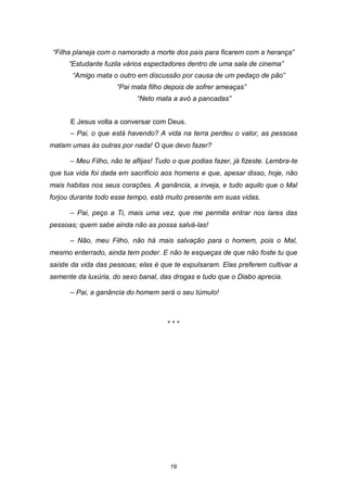 19
“Filha planeja com o namorado a morte dos pais para ficarem com a herança”
“Estudante fuzila vários espectadores dentro de uma sala de cinema”
“Amigo mata o outro em discussão por causa de um pedaço de pão”
“Pai mata filho depois de sofrer ameaças”
“Neto mata a avó a pancadas”
E Jesus volta a conversar com Deus.
– Pai, o que está havendo? A vida na terra perdeu o valor, as pessoas
matam umas às outras por nada! O que devo fazer?
– Meu Filho, não te aflijas! Tudo o que podias fazer, já fizeste. Lembra-te
que tua vida foi dada em sacrifício aos homens e que, apesar disso, hoje, não
mais habitas nos seus corações. A ganância, a inveja, e tudo aquilo que o Mal
forjou durante todo esse tempo, está muito presente em suas vidas.
– Pai, peço a Ti, mais uma vez, que me permita entrar nos lares das
pessoas; quem sabe ainda não as possa salvá-las!
– Não, meu Filho, não há mais salvação para o homem, pois o Mal,
mesmo enterrado, ainda tem poder. E não te esqueças de que não foste tu que
saíste da vida das pessoas; elas é que te expulsaram. Elas preferem cultivar a
semente da luxúria, do sexo banal, das drogas e tudo que o Diabo aprecia.
– Pai, a ganância do homem será o seu túmulo!
* * *
 