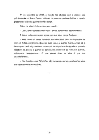 20
11 de setembro de 2001, o mundo fica abalado com o ataque aos
prédios do World Trade Center, milhares de pessoas mortas e feridas, o mundo
presencia o início da guerra contra o terror.
Gritos de misericórdia ecoam pelo mundo:
– Deus, tenha compaixão de nós! – Deus, por que nos abandonaste!?
E Jesus volta a conversar, agora com sua Mãe, Nossa Senhora:
– Mãe, como os seres humanos são confusos! Eles se esquecem de
mim em todos os momentos bons de suas vidas. E quando falam comigo, só o
fazem para pedir alguma coisa, e sempre se esquecem de agradecer quando
recebem as graças; e quando as coisas não acontecem do jeito que querem,
culpam-me, renegam-me... O que posso fazer se eles é que me
abandonaram!?.
– Não te aflijas, meu Filho! Eles são humanos e erram, perdoa-lhes; eles
são dignos de tua misericórdia.
* * *
 