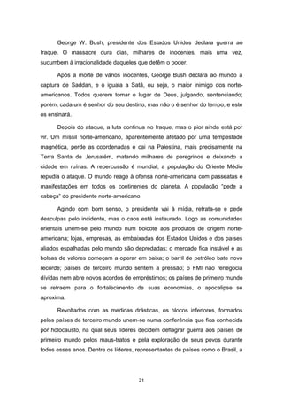 21
George W. Bush, presidente dos Estados Unidos declara guerra ao
Iraque. O massacre dura dias, milhares de inocentes, mais uma vez,
sucumbem à irracionalidade daqueles que detêm o poder.
Após a morte de vários inocentes, George Bush declara ao mundo a
captura de Saddan, e o iguala a Satã, ou seja, o maior inimigo dos norte-
americanos. Todos querem tomar o lugar de Deus, julgando, sentenciando;
porém, cada um é senhor do seu destino, mas não o é senhor do tempo, e este
os ensinará.
Depois do ataque, a luta continua no Iraque, mas o pior ainda está por
vir. Um míssil norte-americano, aparentemente afetado por uma tempestade
magnética, perde as coordenadas e cai na Palestina, mais precisamente na
Terra Santa de Jerusalém, matando milhares de peregrinos e deixando a
cidade em ruínas. A repercussão é mundial; a população do Oriente Médio
repudia o ataque. O mundo reage à ofensa norte-americana com passeatas e
manifestações em todos os continentes do planeta. A população “pede a
cabeça” do presidente norte-americano.
Agindo com bom senso, o presidente vai à mídia, retrata-se e pede
desculpas pelo incidente, mas o caos está instaurado. Logo as comunidades
orientais unem-se pelo mundo num boicote aos produtos de origem norte-
americana; lojas, empresas, as embaixadas dos Estados Unidos e dos países
aliados espalhadas pelo mundo são depredadas; o mercado fica instável e as
bolsas de valores começam a operar em baixa; o barril de petróleo bate novo
recorde; países de terceiro mundo sentem a pressão; o FMI não renegocia
dívidas nem abre novos acordos de empréstimos; os países de primeiro mundo
se retraem para o fortalecimento de suas economias, o apocalipse se
aproxima.
Revoltados com as medidas drásticas, os blocos inferiores, formados
pelos países de terceiro mundo unem-se numa conferência que fica conhecida
por holocausto, na qual seus líderes decidem deflagrar guerra aos países de
primeiro mundo pelos maus-tratos e pela exploração de seus povos durante
todos esses anos. Dentre os líderes, representantes de países como o Brasil, a
 