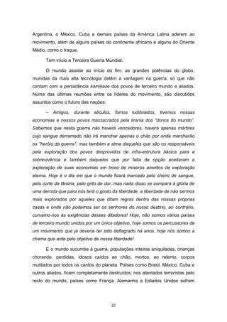 22
Argentina, o México, Cuba e demais países da América Latina aderem ao
movimento, além de alguns países do continente africano e alguns do Oriente
Médio, como o Iraque.
Tem início a Terceira Guerra Mundial.
O mundo assiste ao início do fim; as grandes potências do globo,
munidas da mais alta tecnologia detêm a vantagem na guerra, só que não
contam com a persistência kamikaze dos povos de terceiro mundo e aliados.
Numa das últimas reuniões entre os líderes do movimento, são discutidos
assuntos como o futuro das nações:
– Amigos, durante séculos, fomos ludibriados, tivemos nossas
economias e nossos povos massacrados pela tirania dos “donos do mundo”.
Sabemos que nesta guerra não haverá vencedores, haverá apenas mártires
cujo sangue derramado não irá manchar apenas o chão por onde marcharão
os “heróis da guerra”, mas também a alma daqueles que são os responsáveis
pela exploração dos povos desprovidos de infra-estrutura básica para a
sobrevivência e também daqueles que por falta de opção aceitaram a
exploração de suas economias em troca de míseros acordos de exploração
eterna. Hoje é o dia em que o mundo ficará marcado pelo cheiro de sangue,
pelo corte da lâmina, pelo grito de dor, mas nada disso se compara à glória de
uma derrota que para nós terá o gosto da liberdade, a liberdade de não sermos
mais explorados por aqueles que ditam regras dentro das nossas próprias
casas e onde não podemos ser os senhores do nosso destino, ao contrário,
curvamo-nos às exigências desses ditadores! Hoje, não somos vários países
de terceiro mundo unidos por um único objetivo, hoje somos os percussores de
um movimento que já deveria ter sido deflagrado há anos, hoje nós somos a
chama que arde pelo objetivo de nossa liberdade!
E o mundo sucumbe à guerra, populações inteiras aniquiladas, crianças
chorando, perdidas, idosos caídos ao chão, mortos, ao relento, corpos
mutilados por todos os cantos do planeta. Países como Brasil, México, Cuba e
outros aliados, ficam completamente destruídos; nos atentados terroristas pelo
resto do mundo, países como França, Alemanha e Estados Unidos sofrem
 