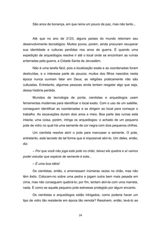 24
São anos de bonança, em que reina um pouco de paz, mas não tanto...
Até que no ano de 2123, alguns países do mundo retomam seu
desenvolvimento tecnológico. Muitos povos, porém, ainda procuram recuperar
sua identidade e culturas perdidas nos anos de guerra. É quando uma
expedição de arqueólogos resolve ir até o local onde se encontram as ruínas
enterradas pela guerra, a Cidade Santa de Jerusalém.
Não é uma tarefa fácil, pois a localização exata e as coordenadas foram
destruídas, e o interesse parte de poucos; muitos dos filhos nascidos nesta
época nunca ouviram falar em Deus; as religiões praticamente não são
cultuadas. Entretanto, algumas pessoas ainda tentam resgatar algo que seja,
dessa história perdida.
Munidos de tecnologia de ponta, cientistas e arqueólogos usam
ferramentas modernas para identificar o local exato. Com o uso de um satélite,
conseguem identificar as coordenadas e se dirigem ao local para começar o
trabalho. As escavações duram dois anos e meio. Boa parte das ruínas está
intacta; uma coisa, porém, intriga os arqueólogos: o achado de um pequeno
pote de vidro no qual há uma semente de cor negra com dois pequenos chifres.
Um cientista resolve abrir o pote para manusear a semente. O pote,
entretanto, está lacrado de tal forma que é impossível abri-lo. Um deles, então,
diz:
– Por que você não joga este pote no chão, talvez ele quebre e aí vamos
poder estudar que espécie de semente é esta...
– É uma boa idéia!
Os cientistas, então, o arremessam inúmeras vezes no chão, mas não
têm êxito. Colocam-no sobre uma pedra e jogam outra bem mais pesada em
cima, mas não conseguem quebrá-lo; por fim, tentam abri-la com uma marreta,
nada. É como se aquele pequeno pote estivesse protegido por algum encanto.
Os cientistas e arqueólogos estão intrigados, como poderia haver um
tipo de vidro tão resistente em época tão remota? Resolvem, então, levá-lo ao
 