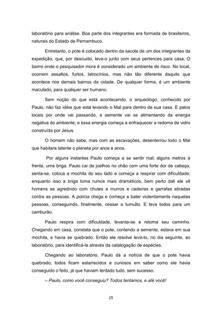 25
laboratório para análise. Boa parte dos integrantes era formada de brasileiros,
naturais do Estado de Pernambuco.
Entretanto, o pote é colocado dentro da sacola de um dos integrantes da
expedição, que, por descuido, leva-o junto com seus pertences para casa. O
bairro onde o pesquisador mora é considerado um ambiente de risco. No local,
ocorrem assaltos, furtos, latrocínios, mas não tão diferente daquilo que
acontece nos demais bairros da cidade. De qualquer forma, é um ambiente
maculado, para qualquer ser humano.
Sem noção do que está acontecendo, o arqueólogo, conhecido por
Paulo, não faz idéia que está levando o Mal para dentro da sua casa. E pelos
locais por onde vai passando, a semente vai se alimentando da energia
negativa do ambiente; e essa energia começa a enfraquecer a redoma de vidro
construída por Jesus.
O homem não sabe, mas com as escavações, desenterrou todo o Mal
que habitara latente o planeta por anos e anos.
Por alguns instantes Paulo começa a se sentir mal; alguns metros à
frente, uma briga. Paulo cai de joelhos no chão com uma forte dor de cabeça,
senta-se, coloca a mochila do seu lado e começa a respirar com dificuldade;
enquanto isso a briga toma rumos mais dramáticos, bem perto dali ele vê
homens se agredindo com chutes e murros e cadeiras e garrafas atiradas
contra as pessoas. A polícia chega e começa a bater violentamente naquelas
pessoas, conseguindo, finalmente, cessar a tumulto. E leva todos para um
camburão.
Paulo respira com dificuldade, levanta-se e retoma seu caminho.
Chegando em casa, constata que o pote, contendo a semente, estava em sua
mochila, e havia se quebrado. Então ele resolve levá-lo, no dia seguinte, ao
laboratório, para identificá-la através da catalogação de espécies.
Chegando ao laboratório, Paulo dá a notícia de que o pote havia
quebrado, todos ficam estarrecidos e curiosos em saber como ele havia
conseguido o feito, já que haviam tentado tudo, sem sucesso.
– Paulo, como você conseguiu? Todos tentamos, e até você!
 