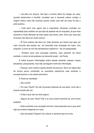 26
– Vou-lhes ser sincero: não faço a mínima idéia! Ao chegar em casa,
quando desarrumei a mochila, constatei que a semente esteve comigo a
viagem inteira, estou tão surpreso quanto vocês, pois não sei como foi que o
pote quebrou.
– Tudo bem! Isso agora não é importante. Devemos contratar um
especialista para analisar em que tipo de espécie ela se enquadra, já que essa
semente é muito diferente de tudo aquilo que temos visto. Acho que esse tipo
de árvore não deve ser muito comum.
– É! Com certeza não deve ser. Esta semente, por menor que seja, por
mais inocente que pareça ser, me transmite uma sensação de culpa, uma
angústia, é como se nós não devêssemos explorá-la – diz um pesquisador.
– Também senti uma sensação estranha, esta semente me deixa
excitado, é como se ela pudesse me transmitir poder – diz Paulo.
E todos buscam informações sobre aquela semente, passam meses
estudando, pesquisando, mas não conseguem nenhuma informação.
– Pessoal, acho melhor a gente desistir de procurar. Deve ser algum tipo
de árvore pouco conhecida; eu aconselho plantarmos esta semente e
acompanharmos o seu desenvolvimento.
E Paulo se manifesta.
– Sou contra!
– Por quê, Paulo!? Se não houvesse interesse de sua parte, você não a
haveria trazido até nós.
– O fato é que não me sinto seguro.
– Seguro de quê, Paulo? Ela é só uma mísera semente de uma árvore
qualquer.
– Estou sentindo uma sensação horrível, muito parecida com a que senti
logo que estava chegando em casa.
– Que sensação? Espere! Vou colocar a semente aqui em cima.
 