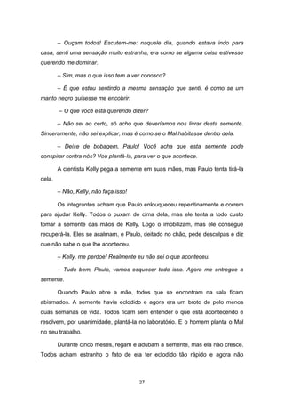 27
– Ouçam todos! Escutem-me: naquele dia, quando estava indo para
casa, senti uma sensação muito estranha, era como se alguma coisa estivesse
querendo me dominar.
– Sim, mas o que isso tem a ver conosco?
– É que estou sentindo a mesma sensação que senti, é como se um
manto negro quisesse me encobrir.
– O que você está querendo dizer?
– Não sei ao certo, só acho que deveríamos nos livrar desta semente.
Sinceramente, não sei explicar, mas é como se o Mal habitasse dentro dela.
– Deixe de bobagem, Paulo! Você acha que esta semente pode
conspirar contra nós? Vou plantá-la, para ver o que acontece.
A cientista Kelly pega a semente em suas mãos, mas Paulo tenta tirá-la
dela.
– Não, Kelly, não faça isso!
Os integrantes acham que Paulo enlouqueceu repentinamente e correm
para ajudar Kelly. Todos o puxam de cima dela, mas ele tenta a todo custo
tomar a semente das mãos de Kelly. Logo o imobilizam, mas ele consegue
recuperá-la. Eles se acalmam, e Paulo, deitado no chão, pede desculpas e diz
que não sabe o que lhe aconteceu.
– Kelly, me perdoe! Realmente eu não sei o que aconteceu.
– Tudo bem, Paulo, vamos esquecer tudo isso. Agora me entregue a
semente.
Quando Paulo abre a mão, todos que se encontram na sala ficam
abismados. A semente havia eclodido e agora era um broto de pelo menos
duas semanas de vida. Todos ficam sem entender o que está acontecendo e
resolvem, por unanimidade, plantá-la no laboratório. E o homem planta o Mal
no seu trabalho.
Durante cinco meses, regam e adubam a semente, mas ela não cresce.
Todos acham estranho o fato de ela ter eclodido tão rápido e agora não
 