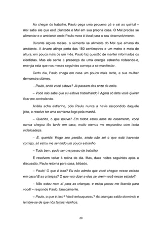 29
Ao chegar do trabalho, Paulo pega uma pequena pá e vai ao quintal –
mal sabe ele que está plantado o Mal em sua própria casa. O Mal precisa se
alimentar e o ambiente onde Paulo mora é ideal para o seu desenvolvimento.
Durante alguns meses, a semente se alimenta do Mal que emana do
ambiente. A árvore atinge perto dos 150 centímetros e um metro e meio de
altura, em pouco mais de um mês. Paulo faz questão de manter informados os
cientistas. Mas ele sente a presença de uma energia estranha rodeando-o,
energia esta que nos meses seguintes começa a se manifestar.
Certo dia, Paulo chega em casa um pouco mais tarde, e sua mulher
demonstra ciúmes.
– Paulo, onde você estava? Já passam das onze da noite.
– Você não sabe que eu estava trabalhando? Agora só falta você querer
ficar me controlando.
Anália acha estranho, pois Paulo nunca a havia respondido daquele
jeito, e resolve ter uma conversa logo pela manhã.
– Querido, o que houve? Em todos estes anos de casamento, você
nunca chegou tão tarde em casa, muito menos me respondeu com tanta
indelicadeza.
– É, querida! Rogo seu perdão, ainda não sei o que está havendo
comigo, só estou me sentindo um pouco estranho.
– Tudo bem, pode ser o excesso de trabalho.
E resolvem voltar à rotina do dia. Mas, duas noites seguintes após a
discussão, Paulo retorna para casa, bêbado.
– Paulo! O que é isso? Eu não admito que você chegue nesse estado
em casa! E as crianças? O que vou dizer a elas se virem você nesse estado?
– Não estou nem aí para as crianças, e estou pouco me lixando para
você! – responde Paulo, bruscamente.
– Paulo, o que é isso? Você enlouqueceu? As crianças estão dormindo e
lembre-se de que nós temos vizinhos.
 