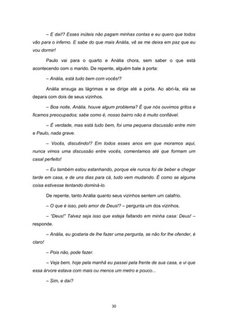 30
– E daí!? Esses inúteis não pagam minhas contas e eu quero que todos
vão para o inferno. E sabe do que mais Anália, vê se me deixa em paz que eu
vou dormir!
Paulo vai para o quarto e Anália chora, sem saber o que está
acontecendo com o marido. De repente, alguém bate à porta:
– Anália, está tudo bem com vocês!?
Anália enxuga as lágrimas e se dirige até a porta. Ao abri-la, ela se
depara com dois de seus vizinhos.
– Boa noite, Anália, houve algum problema? É que nós ouvimos gritos e
ficamos preocupados; sabe como é, nosso bairro não é muito confiável.
– É verdade, mas está tudo bem, foi uma pequena discussão entre mim
e Paulo, nada grave.
– Vocês, discutindo!? Em todos esses anos em que moramos aqui,
nunca vimos uma discussão entre vocês, comentamos até que formam um
casal perfeito!
– Eu também estou estanhando, porque ele nunca foi de beber e chegar
tarde em casa, e de uns dias para cá, tudo vem mudando. É como se alguma
coisa estivesse tentando dominá-lo.
De repente, tanto Anália quanto seus vizinhos sentem um calafrio.
– O que é isso, pelo amor de Deus!? – pergunta um dos vizinhos.
– “Deus!” Talvez seja isso que esteja faltando em minha casa: Deus! –
responde.
– Anália, eu gostaria de lhe fazer uma pergunta, se não for lhe ofender, é
claro!
– Pois não, pode fazer.
– Veja bem, hoje pela manhã eu passei pela frente de sua casa, e vi que
essa árvore estava com mais ou menos um metro e pouco...
– Sim, e daí?
 