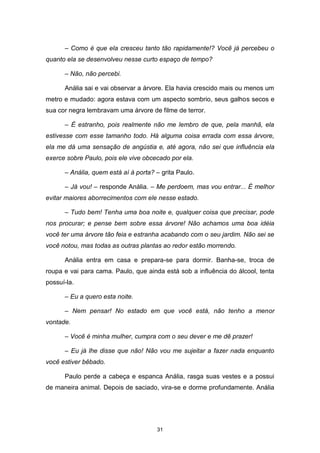 31
– Como é que ela cresceu tanto tão rapidamente!? Você já percebeu o
quanto ela se desenvolveu nesse curto espaço de tempo?
– Não, não percebi.
Anália sai e vai observar a árvore. Ela havia crescido mais ou menos um
metro e mudado: agora estava com um aspecto sombrio, seus galhos secos e
sua cor negra lembravam uma árvore de filme de terror.
– É estranho, pois realmente não me lembro de que, pela manhã, ela
estivesse com esse tamanho todo. Há alguma coisa errada com essa árvore,
ela me dá uma sensação de angústia e, até agora, não sei que influência ela
exerce sobre Paulo, pois ele vive obcecado por ela.
– Anália, quem está aí à porta? – grita Paulo.
– Já vou! – responde Anália. – Me perdoem, mas vou entrar... É melhor
evitar maiores aborrecimentos com ele nesse estado.
– Tudo bem! Tenha uma boa noite e, qualquer coisa que precisar, pode
nos procurar; e pense bem sobre essa árvore! Não achamos uma boa idéia
você ter uma árvore tão feia e estranha acabando com o seu jardim. Não sei se
você notou, mas todas as outras plantas ao redor estão morrendo.
Anália entra em casa e prepara-se para dormir. Banha-se, troca de
roupa e vai para cama. Paulo, que ainda está sob a influência do álcool, tenta
possuí-la.
– Eu a quero esta noite.
– Nem pensar! No estado em que você está, não tenho a menor
vontade.
– Você é minha mulher, cumpra com o seu dever e me dê prazer!
– Eu já lhe disse que não! Não vou me sujeitar a fazer nada enquanto
você estiver bêbado.
Paulo perde a cabeça e espanca Anália, rasga suas vestes e a possui
de maneira animal. Depois de saciado, vira-se e dorme profundamente. Anália
 