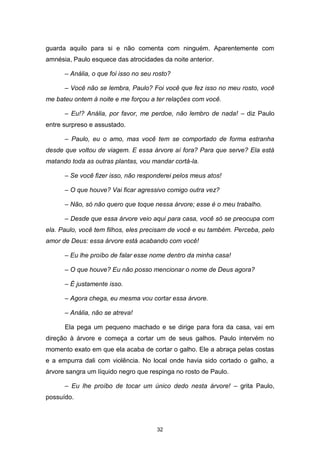 32
guarda aquilo para si e não comenta com ninguém. Aparentemente com
amnésia, Paulo esquece das atrocidades da noite anterior.
– Anália, o que foi isso no seu rosto?
– Você não se lembra, Paulo? Foi você que fez isso no meu rosto, você
me bateu ontem à noite e me forçou a ter relações com você.
– Eu!? Anália, por favor, me perdoe, não lembro de nada! – diz Paulo
entre surpreso e assustado.
– Paulo, eu o amo, mas você tem se comportado de forma estranha
desde que voltou de viagem. E essa árvore aí fora? Para que serve? Ela está
matando toda as outras plantas, vou mandar cortá-la.
– Se você fizer isso, não responderei pelos meus atos!
– O que houve? Vai ficar agressivo comigo outra vez?
– Não, só não quero que toque nessa árvore; esse é o meu trabalho.
– Desde que essa árvore veio aqui para casa, você só se preocupa com
ela. Paulo, você tem filhos, eles precisam de você e eu também. Perceba, pelo
amor de Deus: essa árvore está acabando com você!
– Eu lhe proíbo de falar esse nome dentro da minha casa!
– O que houve? Eu não posso mencionar o nome de Deus agora?
– É justamente isso.
– Agora chega, eu mesma vou cortar essa árvore.
– Anália, não se atreva!
Ela pega um pequeno machado e se dirige para fora da casa, vai em
direção à árvore e começa a cortar um de seus galhos. Paulo intervém no
momento exato em que ela acaba de cortar o galho. Ele a abraça pelas costas
e a empurra dali com violência. No local onde havia sido cortado o galho, a
árvore sangra um líquido negro que respinga no rosto de Paulo.
– Eu lhe proíbo de tocar um único dedo nesta árvore! – grita Paulo,
possuído.
 