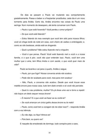 33
Os dias se passam e Paulo vai mudando seu comportamento
gradativamente. Passa a beber e a freqüentar prostíbulos; cada dia é um novo
tormento para Anália. Certo dia, Anália encontra nas coisas de Paulo uma
seringa. Num momento de desespero, ela tenta conversar com Paulo.
– Paulo o que está havendo? Você perdeu o amor-próprio?
– Do que você está falando?
– Estou falando do mau exemplo que você tem sido para nossos filhos;
você só chega tarde da noite em casa, com cheiro de vadias e embriagado; e,
como se não bastasse, ainda está se drogando.
– Qual o problema? Não estou fazendo mal a ninguém.
– Você é que pensa, Paulo! Você está fazendo mal a você e a nossa
família, e o que é pior, você não quer entender isso. Paulo, você tem uma
mulher que o ama, tem filhos lindos e com saúde, o que você quer mais da
vida?
Paulo se levanta e vai para o quarto. Anália o segue.
– Paulo, por que fugir? Nossa conversa ainda não acabou.
– Pode não ter acabado para você, mas para mim acabou!
– Não, Paulo, a conversa não acabou. Desde que você trouxe essa
maldita árvore para nossa casa, tudo tem dado errado e só você não percebe.
– Qual é o seu problema, mulher? Eu já disse uma vez e torno a repetir:
não toque um dedo sequer nessa árvore!
– É mesmo? E o que você vai fazer se eu cortá-la?
– Se você arrancar um único galho dessa árvore eu te mato!
– Paulo, como você tem a coragem de me dizer isso!? – responde Anália
com a voz trêmula.
– Eu não digo, eu faço! Atreva-se!
– Pois bem, eu quero ver!
E naquele dia ensolarado de domingo, tudo conspira para o caos.
 