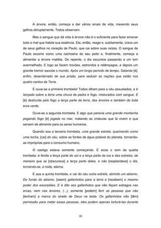 35
A árvore, então, começa a dar vários sinais de vida, mexendo seus
galhos abruptamente. Todos observam.
Mas o sangue que dá vida à árvore não é o suficiente para fazer emanar
todo o mal que habita sua essência. Ela, então, reage e, subitamente, crava um
de seus galhos no coração de Paulo, que cai sobre suas raízes. O sangue de
Paulo escorre como uma cachoeira do seu peito e, finalmente, começa a
alimentar a árvore maldita. De repente, o dia escurece passando a um tom
avermelhado. E logo se fazem trovões, estrondos e relâmpagos, e depois um
grande tremor sacode o mundo. Após um longo período de tempo, Satanás [é],
enfim, desenterrado de sua prisão, para seduzir as nações que estão nos
quatro cantos da Terra.
E ouve-se a primeira trombeta! Todos olham para o céu assustados, e é
lançada sobre a terra uma chuva de pedra e fogo, misturados com sangue. E
[é] destruída pelo fogo a terça parte da terra, das árvores e também de toda
erva verde.
Ouve-se a segunda trombeta. E algo que parecia uma grande montanha
pegando fogo [é] jogada no mar, matando as criaturas que lá vivem e que
servem de alimento para os seres humanos.
Quando soa a terceira trombeta, uma grande estrela, queimando como
uma tocha, [cai] do céu, sobre as fontes de água potável do planeta, tornando-
as impróprias para o consumo humano.
O castigo estava somente começando. E ecoa o som da quarta
trombeta: é ferida a terça parte do sol e a terça parte da lua e das estrelas, de
maneira que se [obscurece] a terça parte deles, e não [resplandece] o dia,
tornando-se, a noite, eterna.
E soa a quinta trombeta, e cai do céu outra estrela, abrindo um abismo.
Do fundo do abismo, [saem] gafanhotos para a terra e [recebem] o mesmo
poder dos escorpiões. E é dito aos gafanhotos que não façam estragos nas
ervas, nem nas árvores, (...); somente [podem] ferir as pessoas que não
[tenham] a marca do sinete de Deus na testa. Os gafanhotos não [têm]
permissão para matar essas pessoas, eles podem apenas torturá-las durante
 