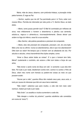 37
Maria, mãe de Jesus, observa, com profunda tristeza, a provação vivida
pelos homens. E roga ao Pai:
– Senhor, suplico que me dê Tua permissão para ir à Terra, estar com
nossos filhos. Permita-me interceder por eles junto a Ti, Senhor Deus, ao lado
deles.
– Maria, como posso permitir isso? O Mal foi controlado por milhares de
anos; mas infelizmente o homem o desenterrou e plantou sua semente,
adubou-a, regou-a e alimentou-a, inconseqüentemente. Deves deixar que
ardam no fogo do Inferno, essa foi a sua escolha.
– Meu Senhor, são pobres pecadores e precisam de compaixão.
– Maria, eles não precisam de compaixão, precisam, sim, de uma lição.
Mais uma vez eu afirmo: nunca os abandonamos, eles é que nos abandoaram!
Olhe bem ao redor! Há tempos que o homem vem se afastando de nós. Por
séculos e séculos, vimos transmitindo-lhes lições simples, como:
“Amar a Deus sobre todas as coisas”. E o que o homem tem feito,
Maria? Justamente o contrário, ele venera o Mal com todas a força de sua
alma;
“Não tomar o santo nome de Deus em vão”, é somente o que eles têm
feito. Por tudo e por nada, blasfemam contra mim, contra ti e contra o Filho de
Deus, citam meu nome com heresia ou pedem-me coisas as mais vis que
possam existir;
“Honrar pai e mãe”, quantos filhos têm matado seus pais, seus avós, e
tudo por causa do interesse que têm em seus bens materiais;
“Não matar”, sabemos que para muitos, a vida não tem mais valor
nenhum, matam por tudo e por nada;
“Não furtar”, os assaltos e roubos aumentam a cada dia;
“Não desejar a mulher do próximo”, quantos adultérios são cometidos
em nome do “amor”?;
 