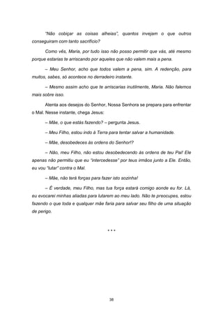 38
“Não cobiçar as coisas alheias”, quantos invejam o que outros
conseguiram com tanto sacrifício?
Como vês, Maria, por tudo isso não posso permitir que vás, até mesmo
porque estarias te arriscando por aqueles que não valem mais a pena.
– Meu Senhor, acho que todos valem a pena, sim. A redenção, para
muitos, sabes, só acontece no derradeiro instante.
– Mesmo assim acho que te arriscarias inutilmente, Maria. Não falemos
mais sobre isso.
Atenta aos desejos do Senhor, Nossa Senhora se prepara para enfrentar
o Mal. Nesse instante, chega Jesus:
– Mãe, o que estás fazendo? – pergunta Jesus.
– Meu Filho, estou indo à Terra para tentar salvar a humanidade.
– Mãe, desobedeces às ordens do Senhor!?
– Não, meu Filho, não estou desobedecendo às ordens de teu Pai! Ele
apenas não permitiu que eu “intercedesse” por teus irmãos junto a Ele. Então,
eu vou “lutar” contra o Mal.
– Mãe, não terá forças para fazer isto sozinha!
– É verdade, meu Filho, mas tua força estará comigo aonde eu for. Lá,
eu evocarei minhas aliadas para lutarem ao meu lado. Não te preocupes, estou
fazendo o que toda e qualquer mãe faria para salvar seu filho de uma situação
de perigo.
* * *
 
