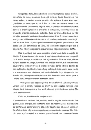 39
Chegando à Terra, Nossa Senhora encontra um planeta escuro e úmido,
com cheiro de morte, a areia da terra está preta, as águas dos mares e rios
estão podres, e exalam odores terríveis; não existem árvores vivas nem
gramíneas, o vento que sopra é frio, o cheiro de enxofre rasga o ar
acompanhado de uma neblina negra e fétida. O planeta Terra está morto! Ela
começa a andar explorando o ambiente; a cada passo, encontra pessoas se
drogando, brigando, destruindo, matando... Tudo por prazer. Ela chora por não
acreditar que aquilo esteja acontecendo com seus filhos. O homem sucumbiu a
sua ignorância! Mas ela está decidida a pôr um fim a tudo aquilo. A redenção
virá por suas mãos. E passa pelos continentes do planeta procurando a raiz
desse Mal. Mas para tristeza de Maria, ele se encontra espalhado por todo o
planeta. Não há um único recanto sequer em que não existam ramos do Mal.
Mas é no Brasil que Maria descobre o lugar onde bate o coração do
Maldito. E Nossa Senhora olha aquela árvore imensa, desde as suas raízes até
onde a vista alcança, e decide que fará alguma coisa. Em suas mãos, ela faz
surgir a espada da Justiça, iluminada pela energia do Bem. Ela a cruza sobre
seus ombros, corre em direção à árvore e a investe contra o tronco de mais de
dois quilômetros de diâmetro. Mas a força maléfica é de tal ordem, que a repele
e a arremessa a uns cinqüenta metros de distância. Logo ela percebe que
sozinha não conseguirá mesmo vencer o Mal. Enquanto Maria se recupera, a
“árvore” sorri, zombeteiramente, da Mãe de Jesus:
– Você pensa que sozinha poderá me destruir? O Mal não pode ser
vencido com a simples “espada do Bem” ou com orações ridículas, mas
através da fé dos homens, e isso você não mais encontrará aqui, pois o Mal
reina soberanamente.
Então ela, humildemente, se ajoelha e diz:
– Influencias nas decisões das pessoas, destróis nações inteiras através das
guerras, usas a religião para justificar a morte de inocentes, usas o santo nome
do Senhor para ganhar dinheiro, dás poder àqueles que só sabem usá-lo em
benefício próprio, não se preocupando com o restante das pessoas. Mas hoje,
não estou aqui para pedir aos homens que tenham fé, que creiam no Senhor
 