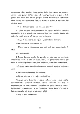 40
mesmo que não o estejam vendo, porque todos têm o poder de decidir o
caminho que querem trilhar. Hoje, estou aqui para provar-te que és forte
porque crês, muito mais do que qualquer homem de “bem” que ainda exista
neste planeta, na existência de Deus, na existência do Bem, e é contra ti que
vim lutar agora.
– Você está louca! Como ousa dizer que tenho fé?
– Tu és o único ser neste planeta que tem confiança absoluta de que o
Bem existe; tanto é verdade, que isso te faz lutar para que ele, o Bem, não
sobreviva e volte a reinar a fé e a paz entre os homens.
– Chega de asneiras! O fato é que, só, você não me derrotará!
– Mas quem disse a ti que estou só?
– Olhe ao redor e veja que não resta mais nada além de mim! Além do
Mal!!!
– É o que pensas!
E Nossa Senhora ajoelha-lhe perante os céus que, no momento,
encontra-se escuro, e reza. Em suas preces, seu pensamento transita por
todos os cantos do planeta. E, enquanto Maria reza, o Mal tenta atormentá-la.
– Eu avisei a você que não adianta rezar, o mundo agora só pertence a
mim!!
E, saindo de suas orações, ela responde:
– Não me preocupo, pois tua hora está próxima.
Nisso, um aroma de jasmim e rosas se confunde com o odor de enxofre;
repentinamente, aparecem inúmeras Nossas Senhoras; são elas as
representações da Mãe Santíssima, existentes nos quatro cantos do mundo:
Nossa Senhora da Conceição, Nossa Senhora do Carmo, Nossa e Senhora de
Fátima... que vêm unir forças na luta contra o Mal.
E trava-se mais uma batalha...
 
